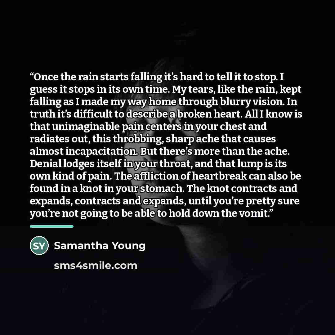 “Once the rain starts falling it’s hard to tell it to stop. I guess it stops in its own time. My tears, like the rain, kept falling as I made my way home through blurry vision. In truth it’s difficult to describe a broken heart. All I know is that unimaginable pain centers in your chest and…” quote by samantha young