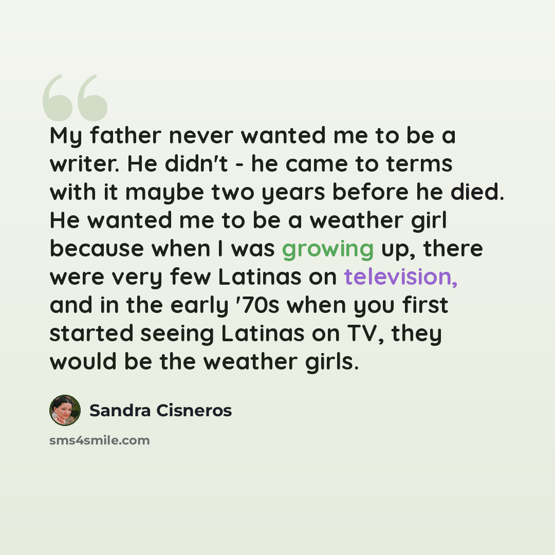 “My father never wanted me to be a writer. He didn't - he came to terms with it maybe two years before he died. He wanted me to be a weather girl because when I was growing up, there were very few Latinas on television, and in the early '70s when you first started seeing Latinas on TV, they would…” quote by Sandra Cisneros