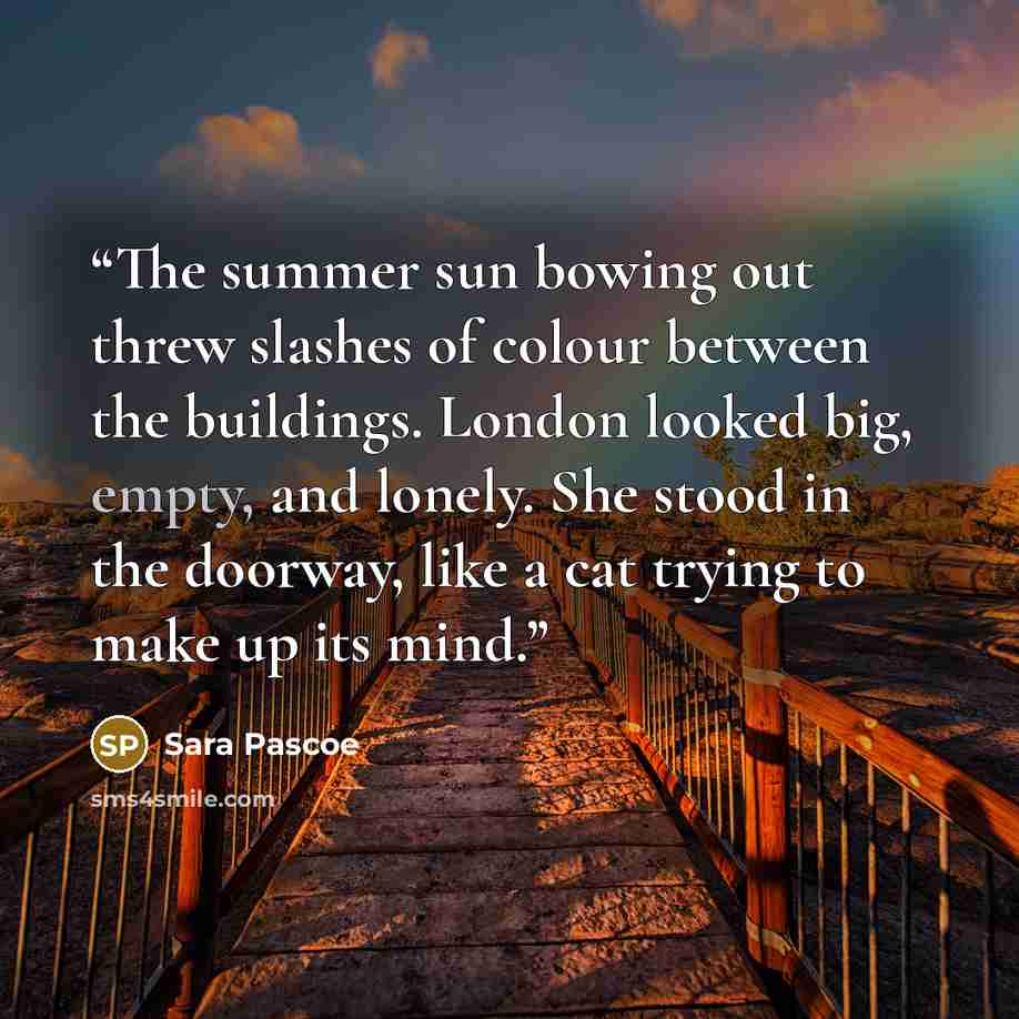 “The summer sun bowing out threw slashes of colour between the buildings. London looked big, empty, and lonely. She stood in the doorway, like a cat trying to make up its mind.” quote by Sara Pascoe