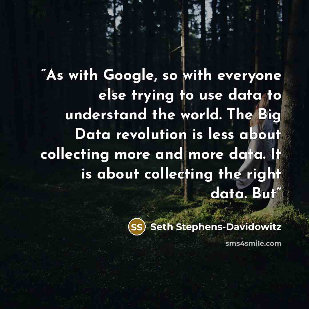 “As with Google, so with everyone else trying to use data to understand the world. The Big Data revolution is less about collecting more and more data. It is about collecting the right data. But” quote by Seth Stephens-Davidowitz