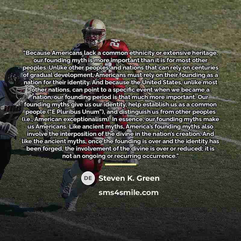 “Because Americans lack a common ethnicity or extensive heritage, our founding myth is more important than it is for most other peoples. Unlike other peoples and nations that can rely on centuries of gradual development, Americans must rely on their founding as a nation for their identity. And…” quote by Steven K. Green