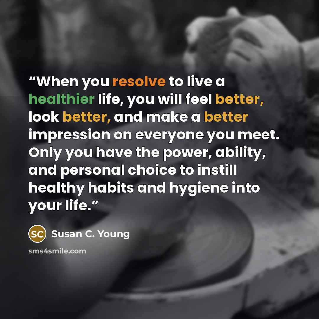 “When you resolve to live a healthier life, you will feel better, look better, and make a better impression on everyone you meet. Only you have the power, ability, and personal choice to instill healthy habits and hygiene into your life.” quote by Susan C. Young