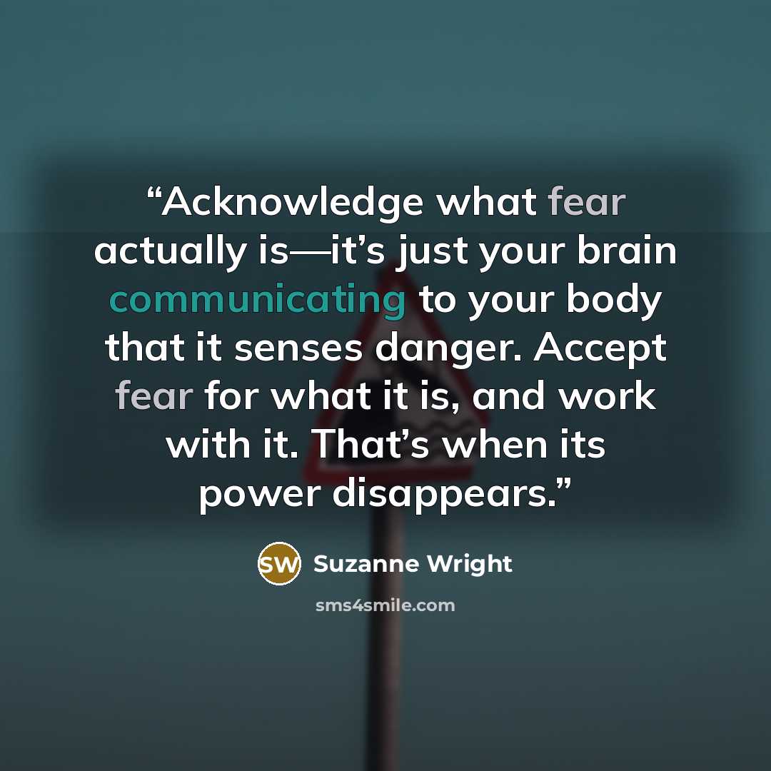 “Acknowledge what fear actually is—it’s just your brain communicating to your body that it senses danger. Accept fear for what it is, and work with it. That’s when its power disappears.” quote by Suzanne Wright