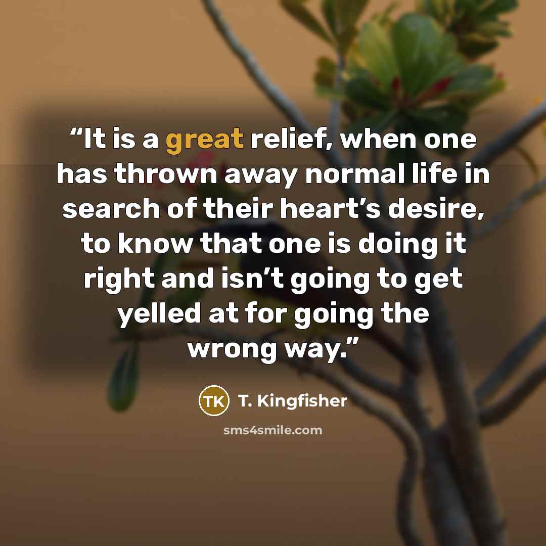 “It is a great relief, when one has thrown away normal life in search of their heart’s desire, to know that one is doing it right and isn’t going to get yelled at for going the wrong way.” quote by T. Kingfisher