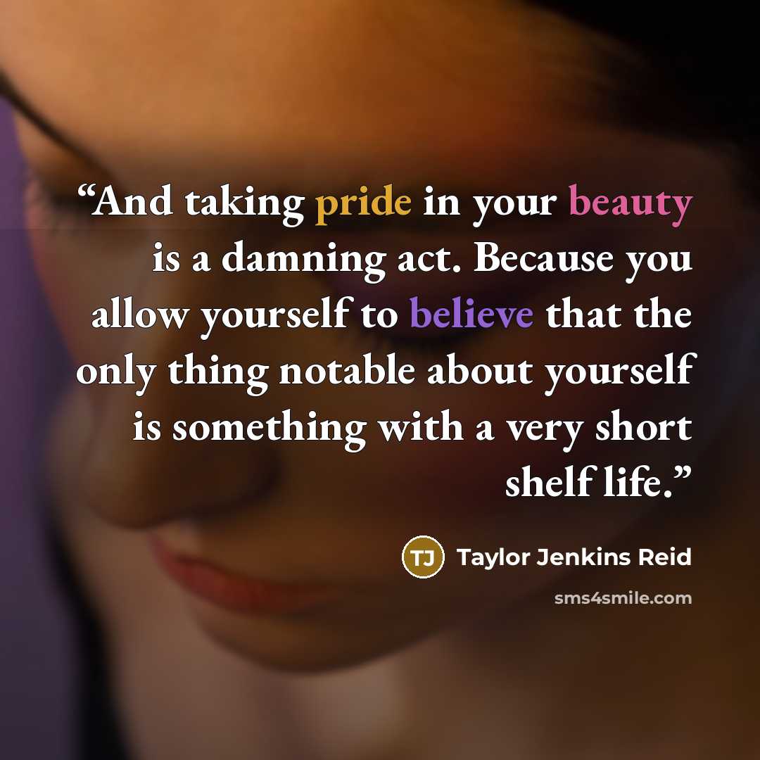 “And taking pride in your beauty is a damning act. Because you allow yourself to believe that the only thing notable about yourself is something with a very short shelf life.” quote by Taylor Jenkins Reid