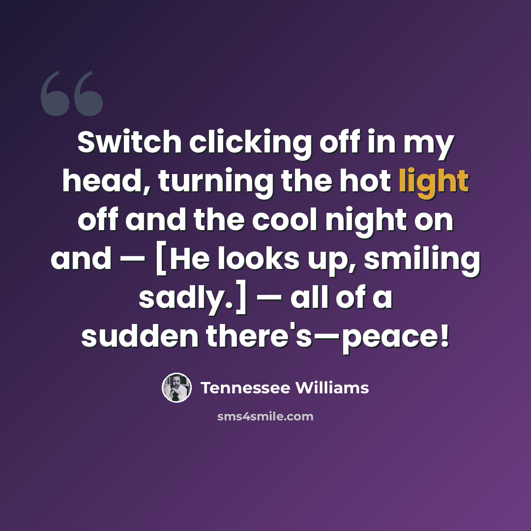 “Switch clicking off in my head, turning the hot light off and the cool night on and — [He looks up, smiling sadly.] — all of a sudden there's—peace!” quote by Tennessee Williams