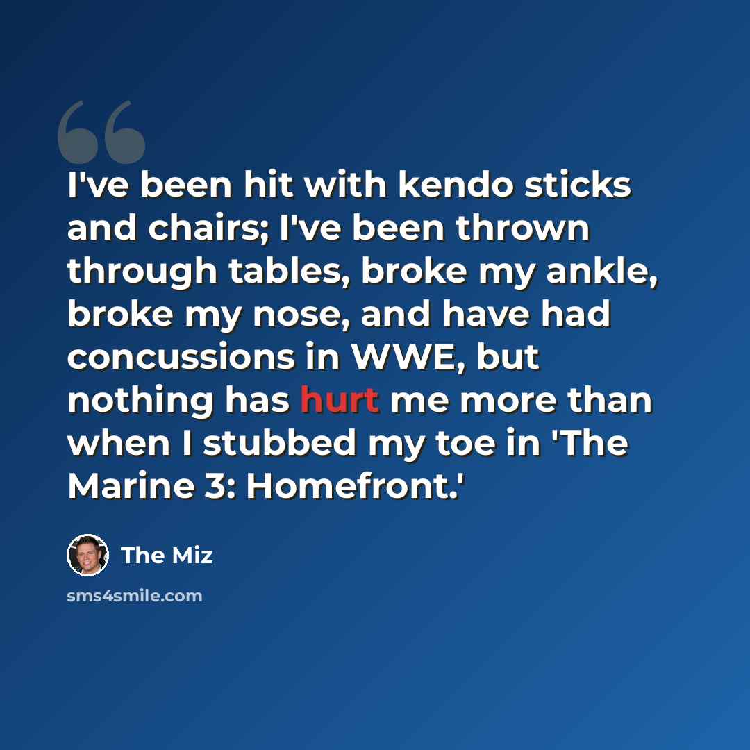 “I've been hit with kendo sticks and chairs; I've been thrown through tables, broke my ankle, broke my nose, and have had concussions in WWE, but nothing has hurt me more than when I stubbed my toe in 'The Marine 3: Homefront.'” quote by The Miz