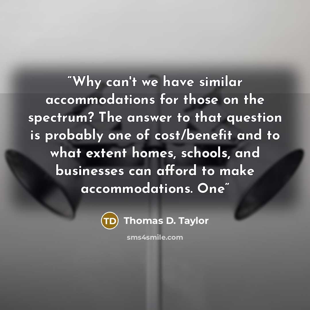 “Why can't we have similar accommodations for those on the spectrum? The answer to that question is probably one of cost/benefit and to what extent homes, schools, and businesses can afford to make accommodations. One” quote by Thomas D. Taylor