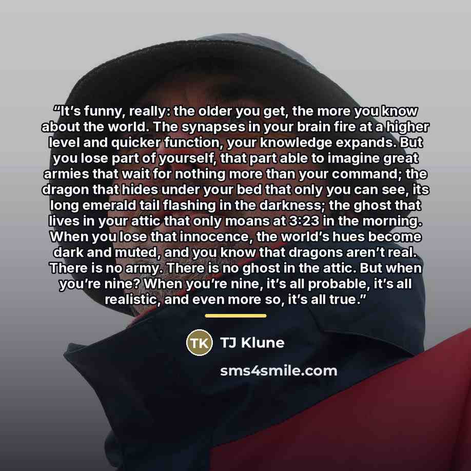“It’s funny, really: the older you get, the more you know about the world. The synapses in your brain fire at a higher level and quicker function, your knowledge expands. But you lose part of yourself, that part able to imagine great armies that wait for nothing more than your command; the dragon…” quote by TJ Klune
