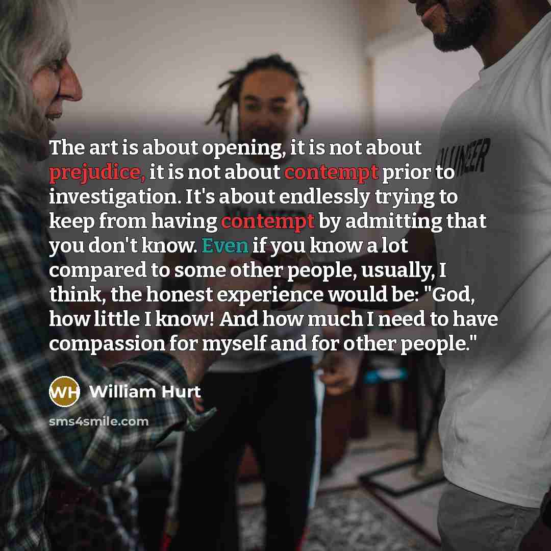 “The art is about opening, it is not about prejudice, it is not about contempt prior to investigation. It's about endlessly trying to keep from having contempt by admitting that you don't know. Even if you know a lot compared to some other people, usually, I think, the honest experience would be…” quote by William Hurt