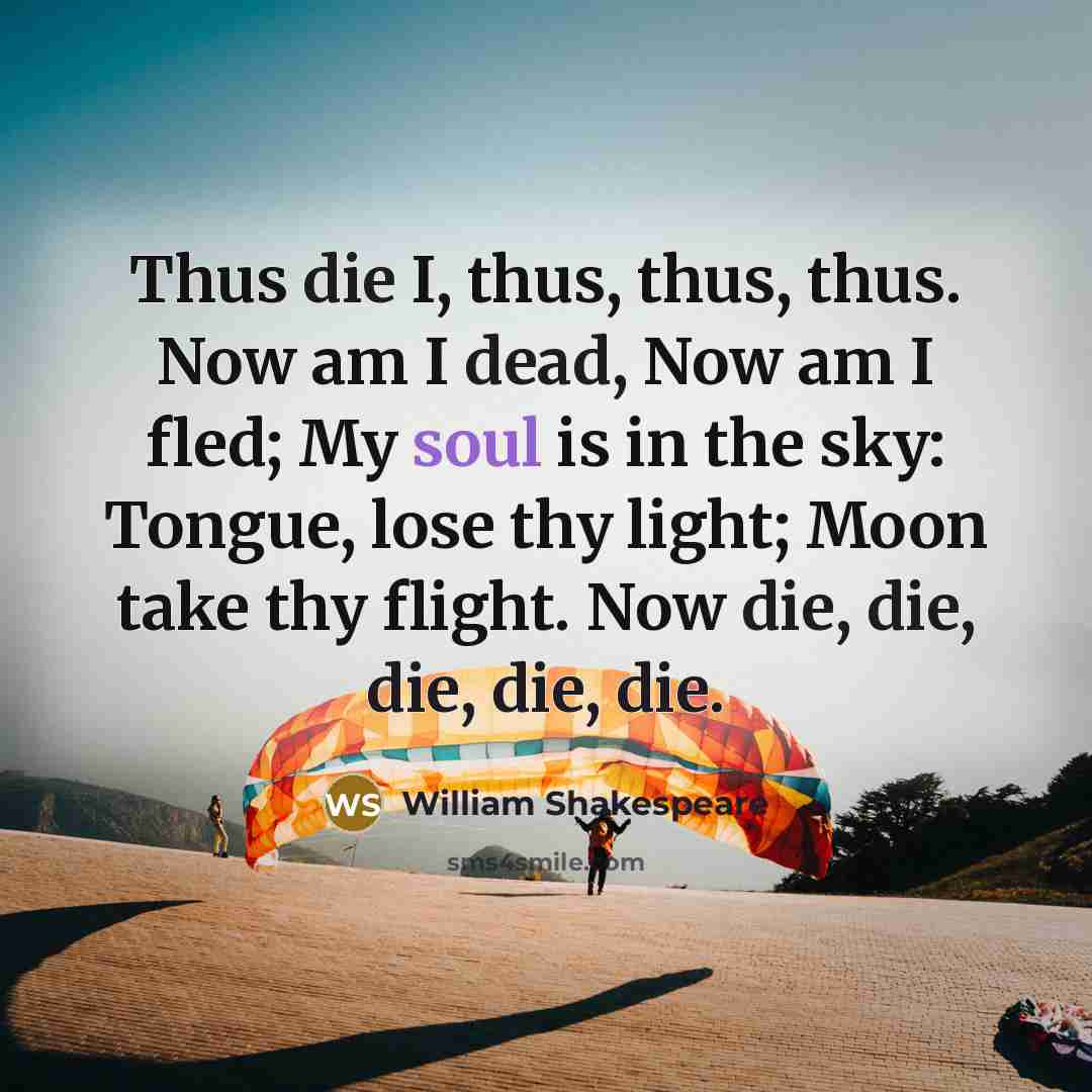 “Thus die I, thus, thus, thus. Now am I dead, Now am I fled; My soul is in the sky: Tongue, lose thy light; Moon take thy flight. Now die, die, die, die, die.” quote by William Shakespeare