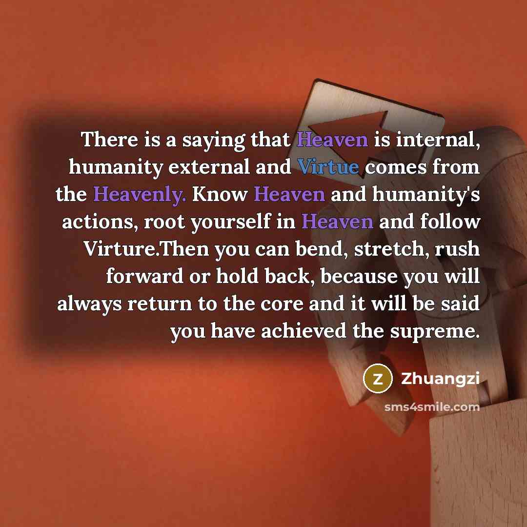 “There is a saying that Heaven is internal, humanity external and Virtue comes from the Heavenly. Know Heaven and humanity's actions, root yourself in Heaven and follow Virture.Then you can bend, stretch, rush forward or hold back, because you will always return to the core and it will be said you…” quote by Zhuangzi