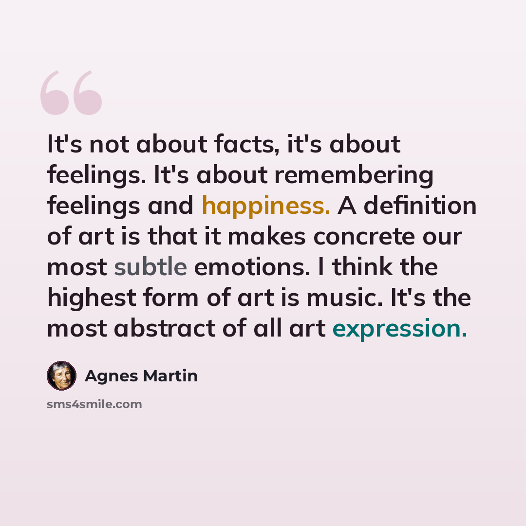 “It's not about facts, it's about feelings. It's about remembering feelings and happiness. A definition of art is that it makes concrete our most subtle emotions. I think the highest form of art is music. It's the most abstract of all art expression.” quote by Agnes Martin
