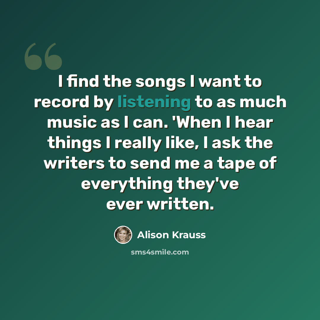 “I find the songs I want to record by listening to as much music as I can. 'When I hear things I really like, I ask the writers to send me a tape of everything they've ever written.” quote by Alison Krauss