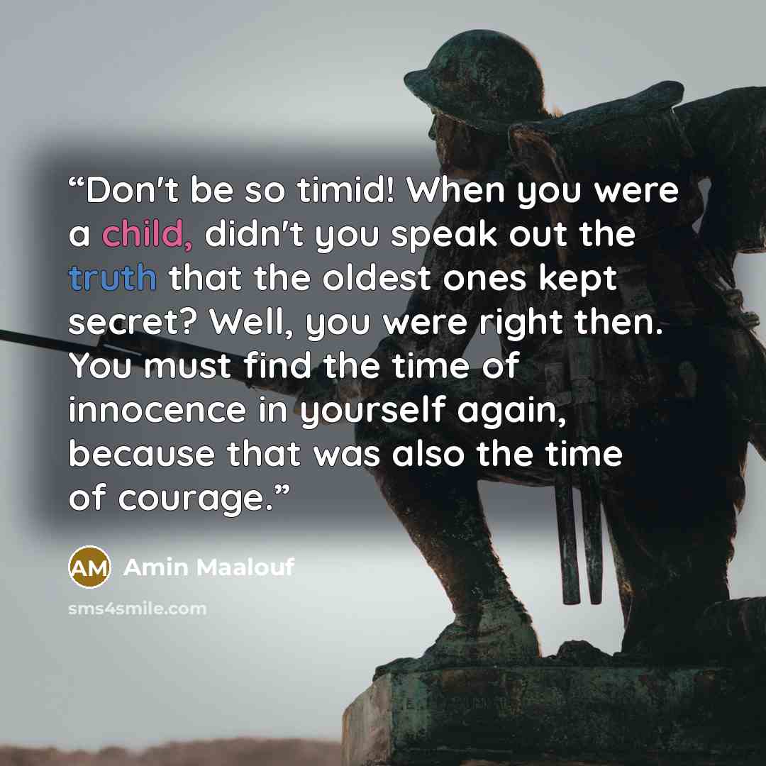 “Don't be so timid! When you were a child, didn't you speak out the truth that the oldest ones kept secret? Well, you were right then. You must find the time of innocence in yourself again, because that was also the time of courage.” quote by Amin Maalouf