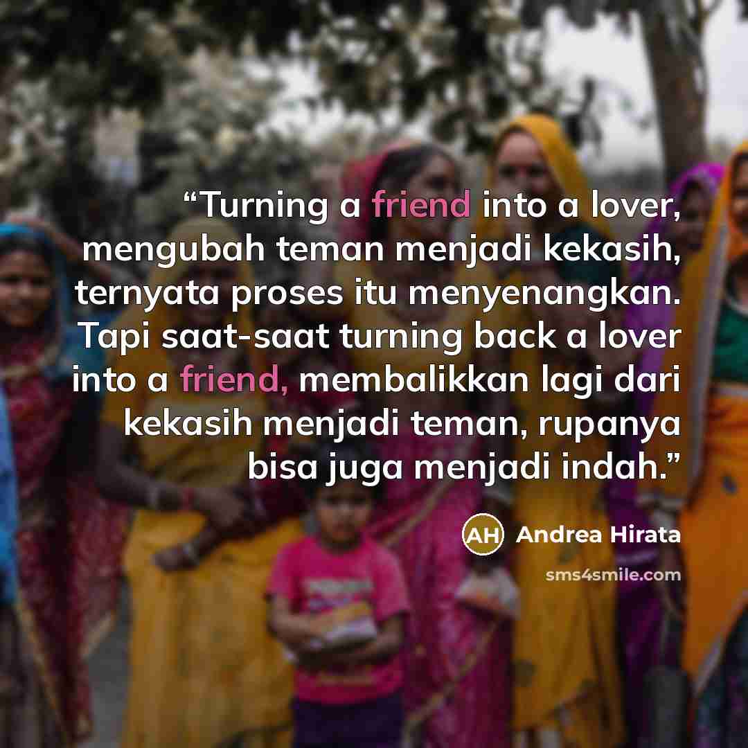 “Turning a friend into a lover, mengubah teman menjadi kekasih, ternyata proses itu menyenangkan. Tapi saat-saat turning back a lover into a friend, membalikkan lagi dari kekasih menjadi teman, rupanya bisa juga menjadi indah.” quote by Andrea Hirata