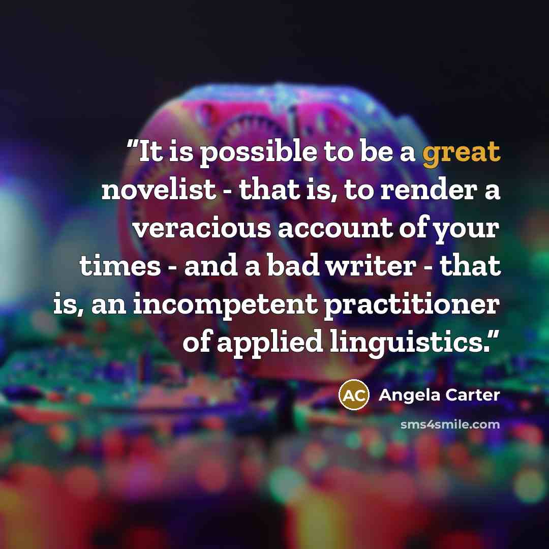 “It is possible to be a great novelist - that is, to render a veracious account of your times - and a bad writer - that is, an incompetent practitioner of applied linguistics.” quote by Angela Carter