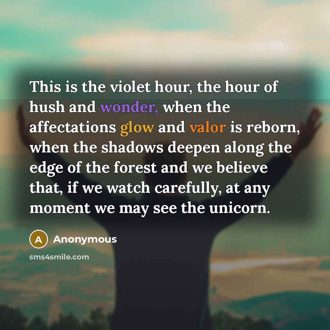 “This is the violet hour, the hour of hush and wonder, when the affectations glow and valor is reborn, when the shadows deepen along the edge of the forest and we believe that, if we watch carefully, at any moment we may see the unicorn.” quote by Anonymous