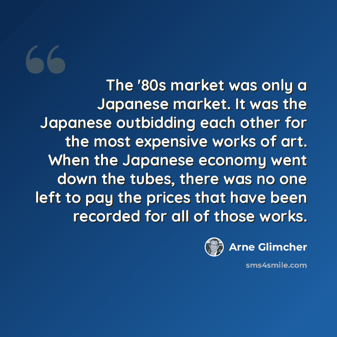 “The '80s market was only a Japanese market. It was the Japanese outbidding each other for the most expensive works of art. When the Japanese economy went down the tubes, there was no one left to pay the prices that have been recorded for all of those works.” quote by Arne Glimcher