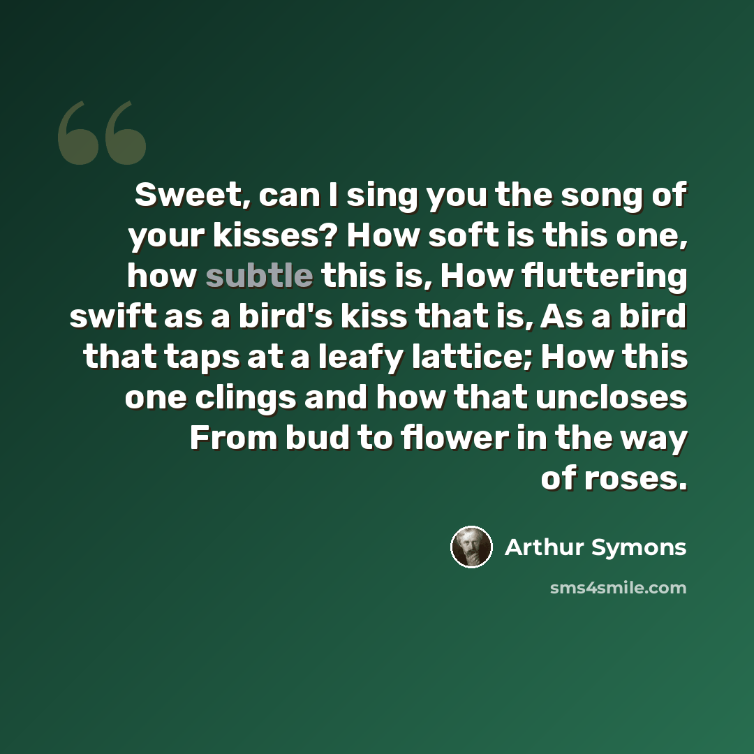 “Sweet, can I sing you the song of your kisses? How soft is this one, how subtle this is, How fluttering swift as a bird's kiss that is, As a bird that taps at a leafy lattice; How this one clings and how that uncloses From bud to flower in the way of roses.” quote by Arthur Symons