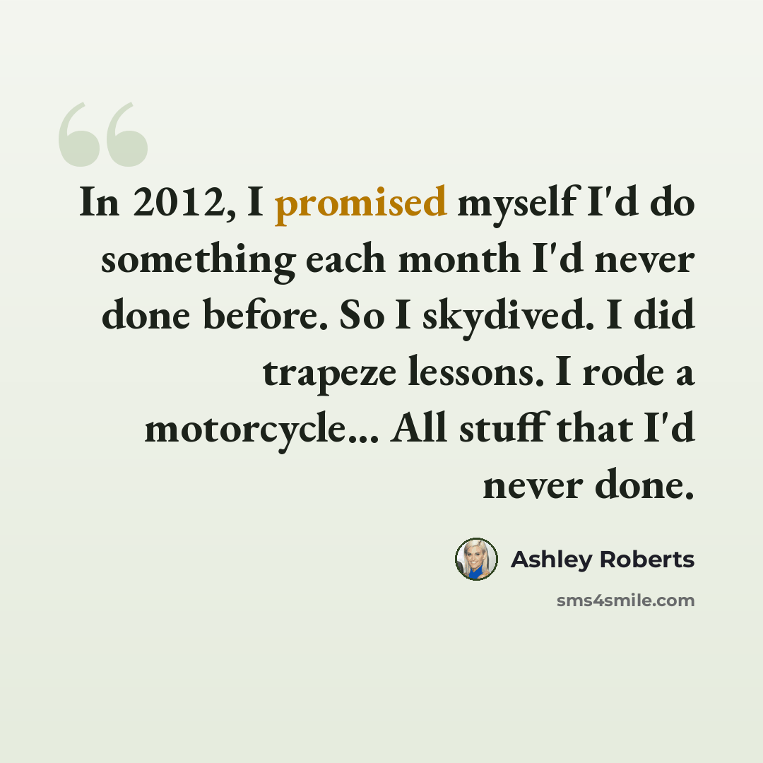 “In 2012, I promised myself I'd do something each month I'd never done before. So I skydived. I did trapeze lessons. I rode a motorcycle... All stuff that I'd never done.” quote by Ashley Roberts