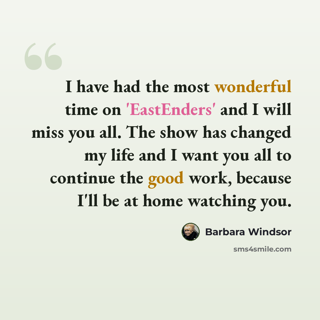 “I have had the most wonderful time on 'EastEnders' and I will miss you all. The show has changed my life and I want you all to continue the good work, because I'll be at home watching you.” quote by Barbara Windsor