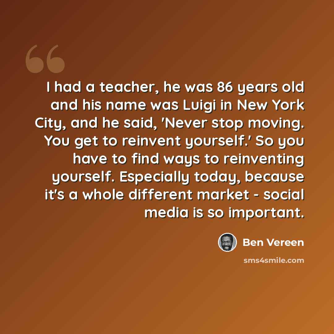 “I had a teacher, he was 86 years old and his name was Luigi in New York City, and he said, 'Never stop moving. You get to reinvent yourself.' So you have to find ways to reinventing yourself. Especially today, because it's a whole different market - social media is so important.” quote by Ben Vereen