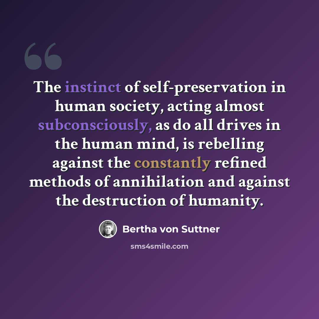 “The instinct of self-preservation in human society, acting almost subconsciously, as do all drives in the human mind, is rebelling against the constantly refined methods of annihilation and against the destruction of humanity.” quote by Bertha von Suttner