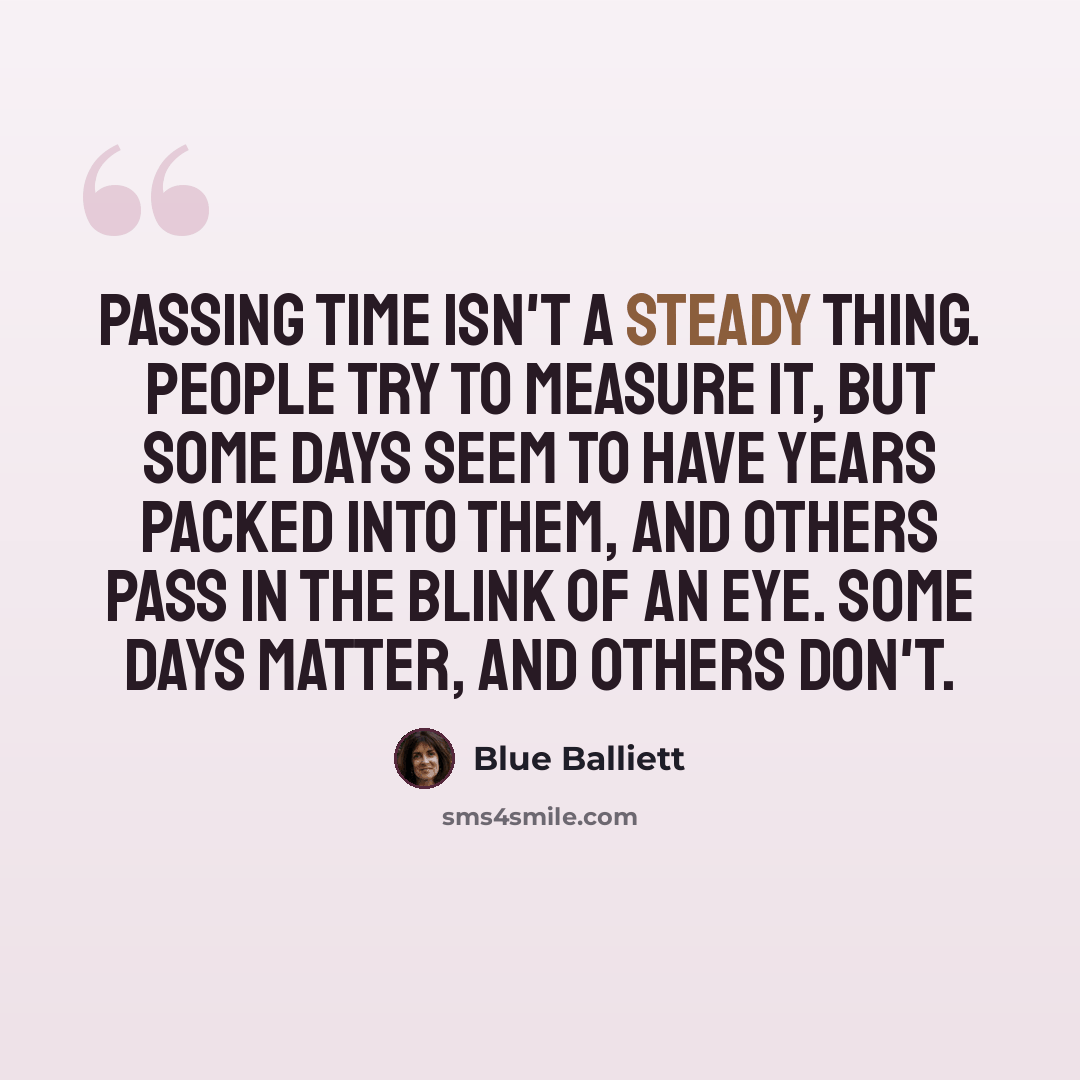 “Passing time isn't a steady thing. People try to measure it, but some days seem to have years packed into them, and others pass in the blink of an eye. Some days matter, and others don't.” quote by Blue Balliett