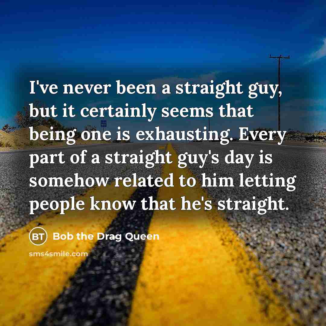 “I've never been a straight guy, but it certainly seems that being one is exhausting. Every part of a straight guy's day is somehow related to him letting people know that he's straight.” quote by Bob the Drag Queen