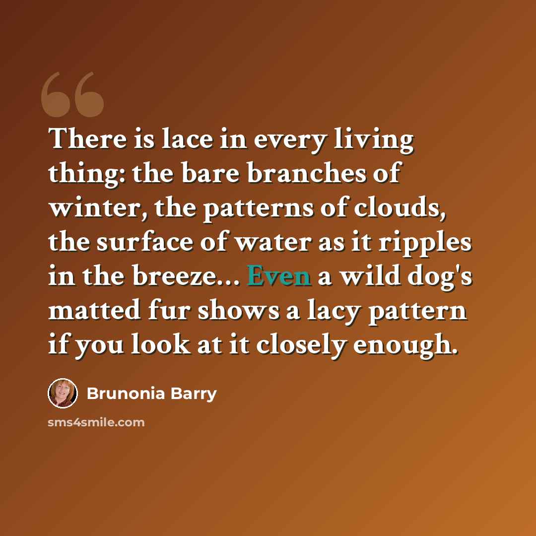 “There is lace in every living thing: the bare branches of winter, the patterns of clouds, the surface of water as it ripples in the breeze… Even a wild dog's matted fur shows a lacy pattern if you look at it closely enough.” quote by Brunonia Barry