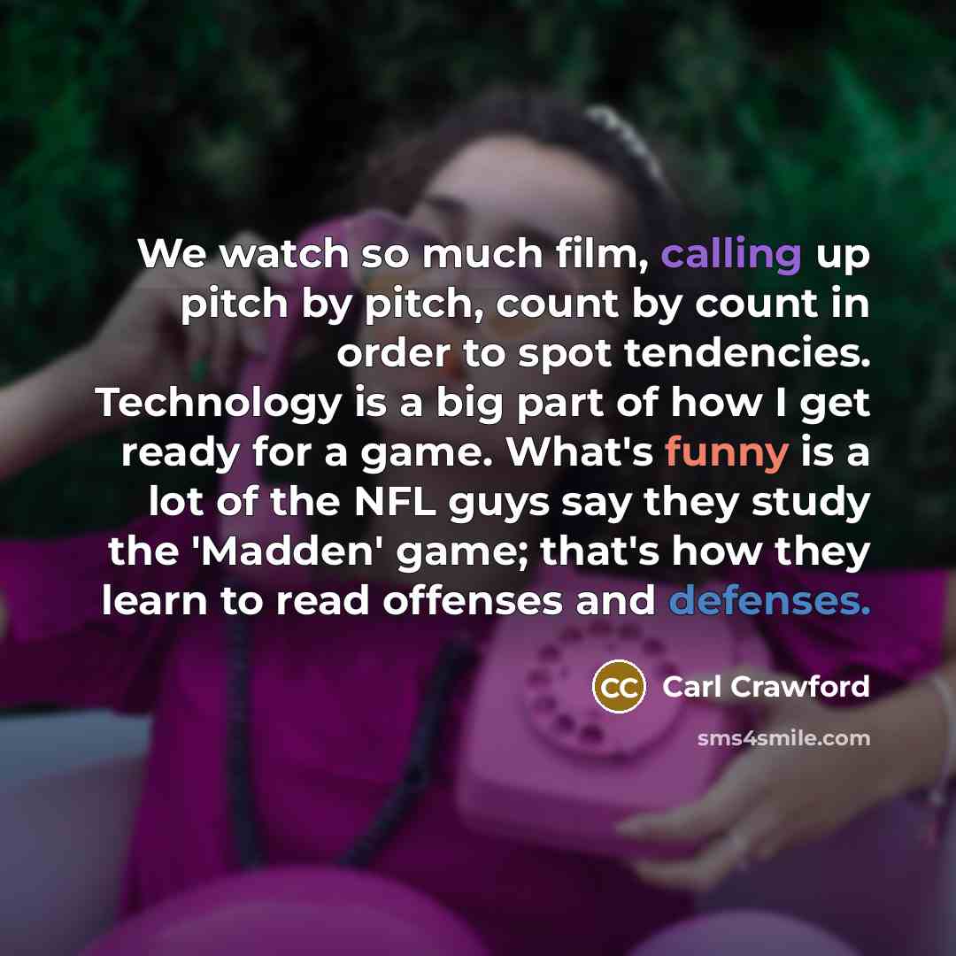 “We watch so much film, calling up pitch by pitch, count by count in order to spot tendencies. Technology is a big part of how I get ready for a game. What's funny is a lot of the NFL guys say they study the 'Madden' game; that's how they learn to read offenses and defenses.” quote by Carl Crawford