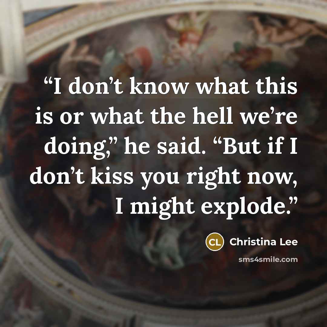 “I don’t know what this is or what the hell we’re doing,” he said. “But if I don’t kiss you right now, I might explode.” quote by Christina Lee