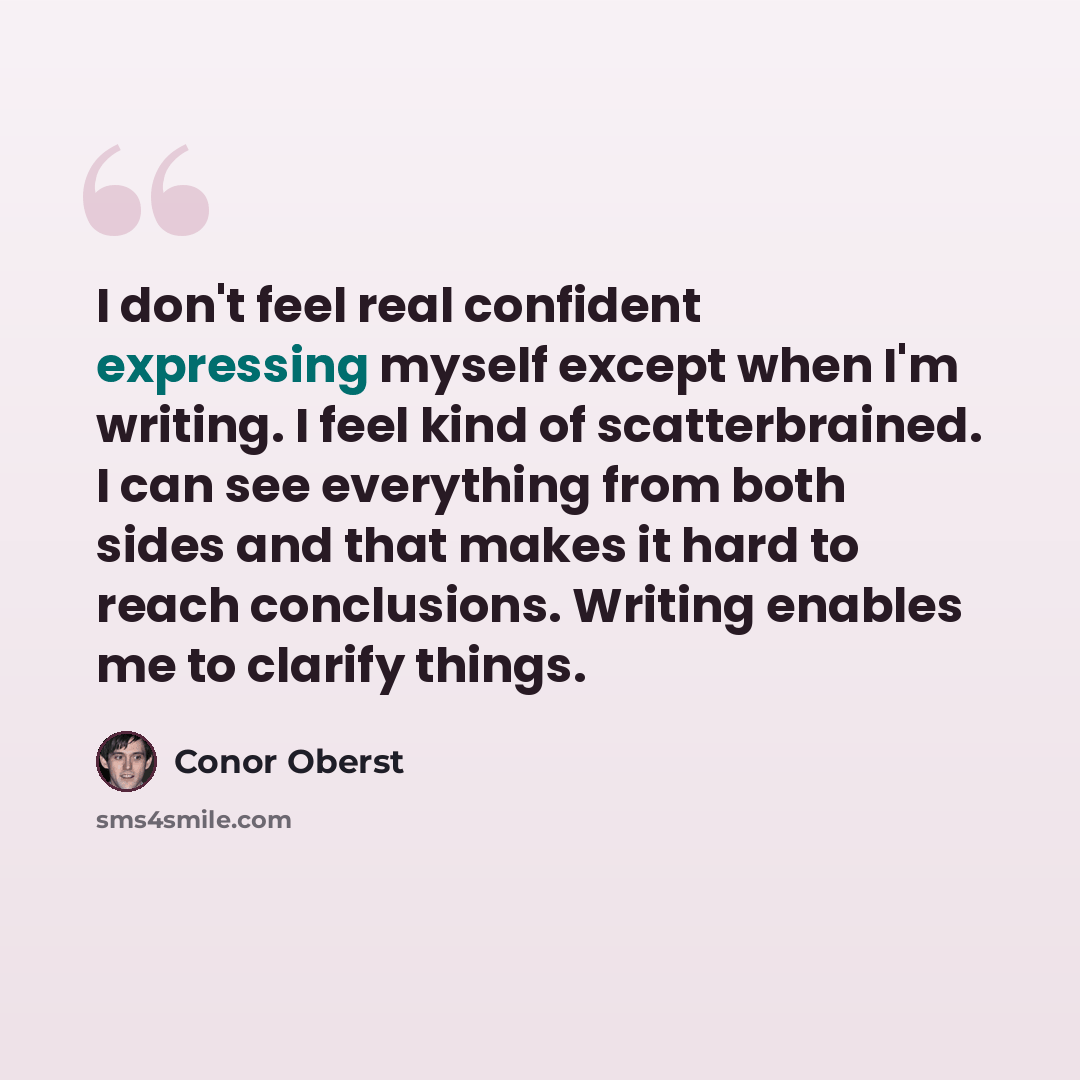 “I don't feel real confident expressing myself except when I'm writing. I feel kind of scatterbrained. I can see everything from both sides and that makes it hard to reach conclusions. Writing enables me to clarify things.” quote by Conor Oberst