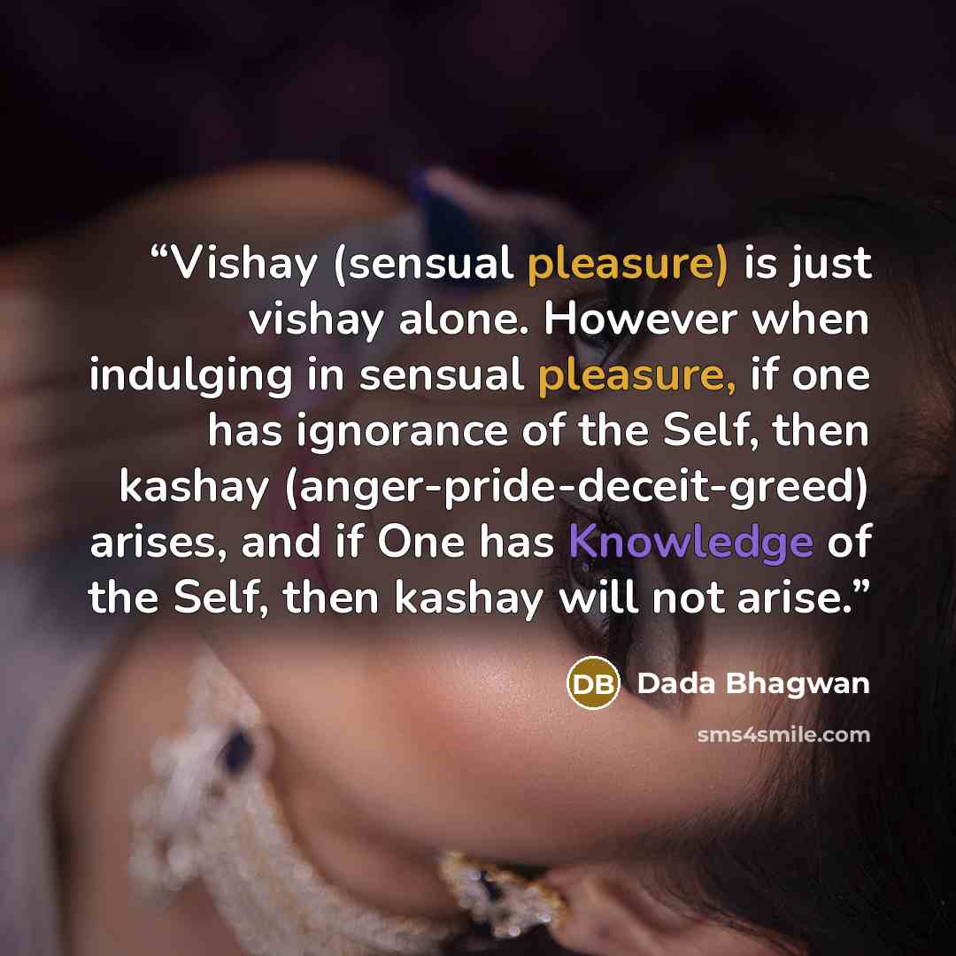 “Vishay (sensual pleasure) is just vishay alone. However when indulging in sensual pleasure, if one has ignorance of the Self, then kashay (anger-pride-deceit-greed) arises, and if One has Knowledge of the Self, then kashay will not arise.” quote by Dada Bhagwan