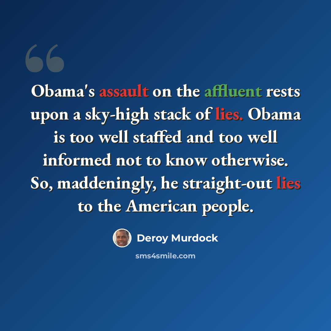 “Obama's assault on the affluent rests upon a sky-high stack of lies. Obama is too well staffed and too well informed not to know otherwise. So, maddeningly, he straight-out lies to the American people.” quote by Deroy Murdock