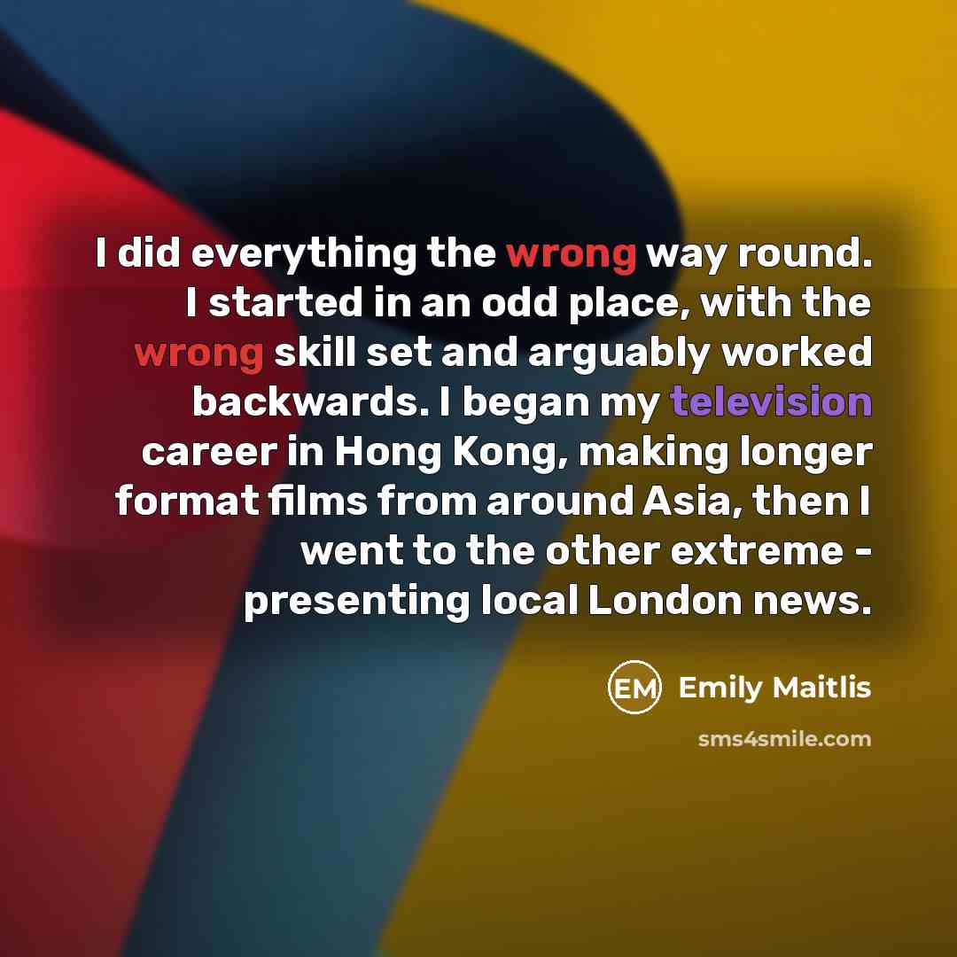 “I did everything the wrong way round. I started in an odd place, with the wrong skill set and arguably worked backwards. I began my television career in Hong Kong, making longer format films from around Asia, then I went to the other extreme - presenting local London news.” quote by Emily Maitlis
