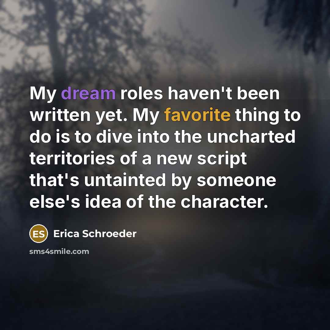 “My dream roles haven't been written yet. My favorite thing to do is to dive into the uncharted territories of a new script that's untainted by someone else's idea of the character.” quote by Erica Schroeder