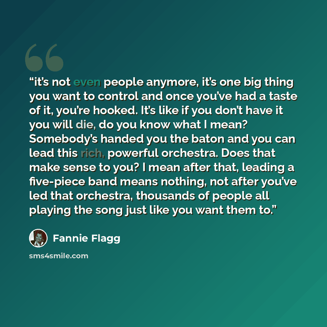 “it’s not even people anymore, it’s one big thing you want to control and once you’ve had a taste of it, you’re hooked. It’s like if you don’t have it you will die, do you know what I mean? Somebody’s handed you the baton and you can lead this rich, powerful orchestra. Does that make sense to you?…” quote by Fannie Flagg