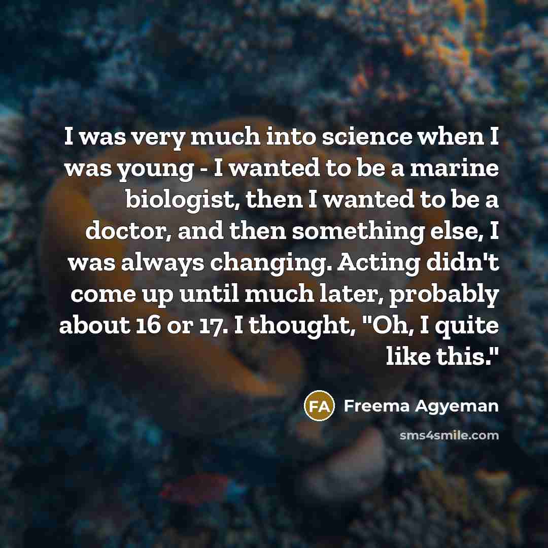 “I was very much into science when I was young - I wanted to be a marine biologist, then I wanted to be a doctor, and then something else, I was always changing. Acting didn't come up until much later, probably about 16 or 17. I thought, "Oh, I quite like this."” quote by Freema Agyeman