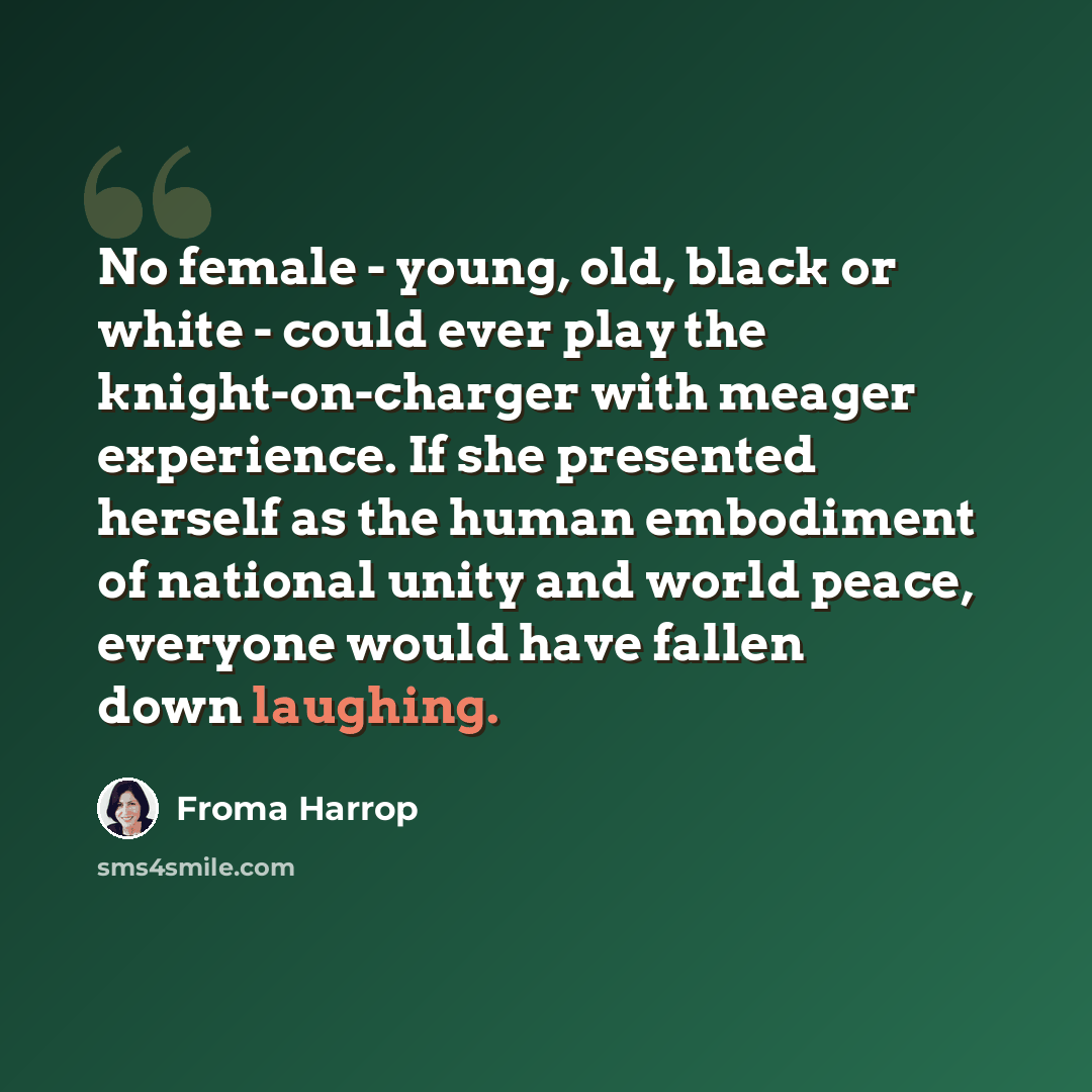 “No female - young, old, black or white - could ever play the knight-on-charger with meager experience. If she presented herself as the human embodiment of national unity and world peace, everyone would have fallen down laughing.” quote by Froma Harrop