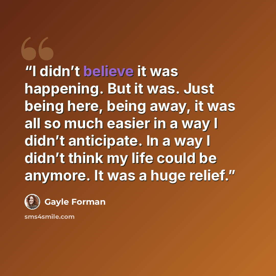 “I didn’t believe it was happening. But it was. Just being here, being away, it was all so much easier in a way I didn’t anticipate. In a way I didn’t think my life could be anymore. It was a huge relief.” quote by Gayle Forman