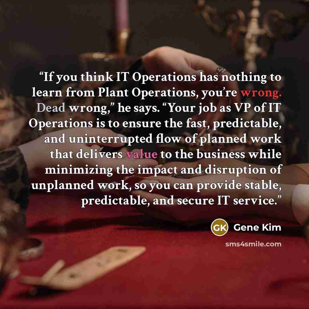 “If you think IT Operations has nothing to learn from Plant Operations, you’re wrong. Dead wrong,” he says. “Your job as VP of IT Operations is to ensure the fast, predictable, and uninterrupted flow of planned work that delivers value to the business while minimizing the impact and disruption of…” quote by Gene Kim