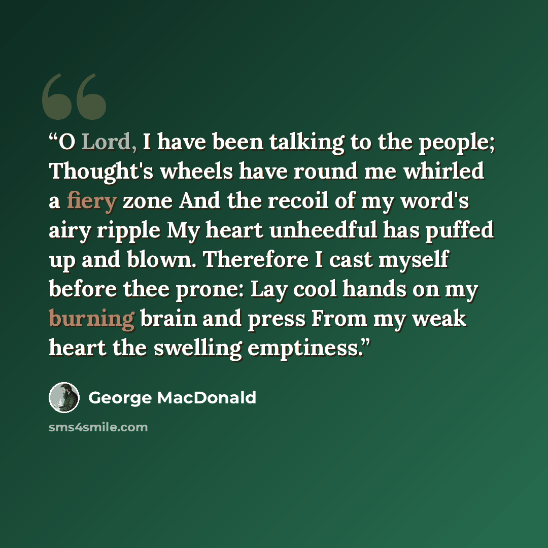 “O Lord, I have been talking to the people; Thought's wheels have round me whirled a fiery zone And the recoil of my word's airy ripple My heart unheedful has puffed up and blown. Therefore I cast myself before thee prone: Lay cool hands on my burning brain and press From my weak heart the swelling…” quote by George MacDonald