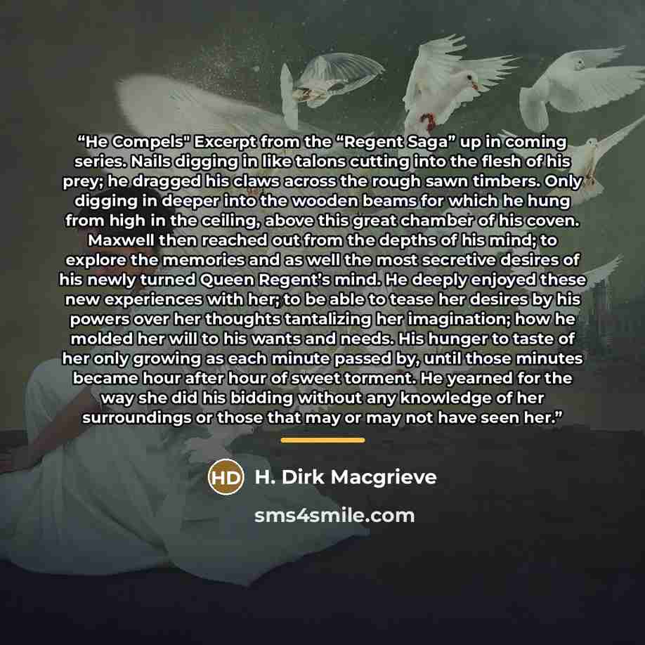“He Compels" Excerpt from the “Regent Saga” up in coming series. Nails digging in like talons cutting into the flesh of his prey; he dragged his claws across the rough sawn timbers. Only digging in deeper into the wooden beams for which he hung from high in the ceiling, above this great chamber of…” quote by H. Dirk Macgrieve