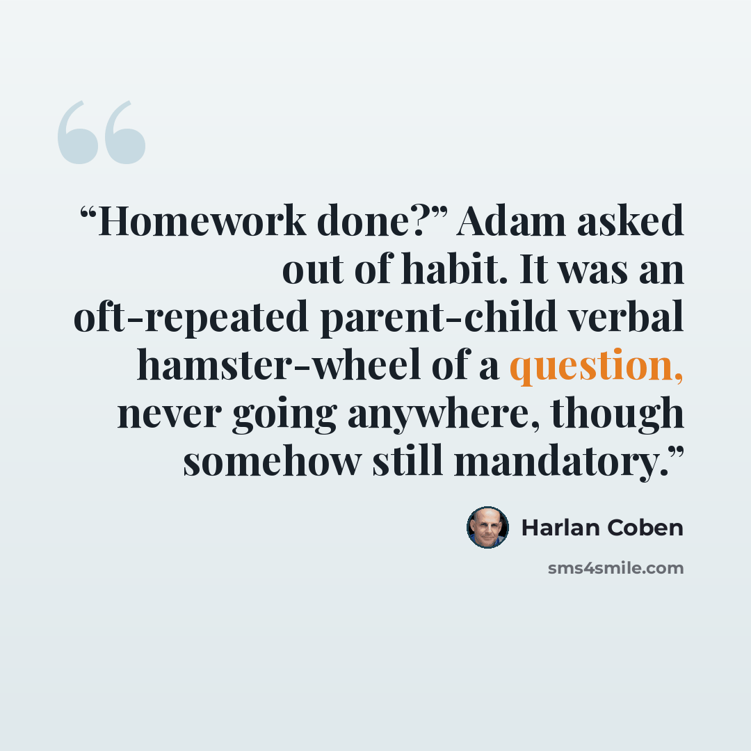 “Homework done?” Adam asked out of habit. It was an oft-repeated parent-child verbal hamster-wheel of a question, never going anywhere, though somehow still mandatory.” quote by Harlan Coben