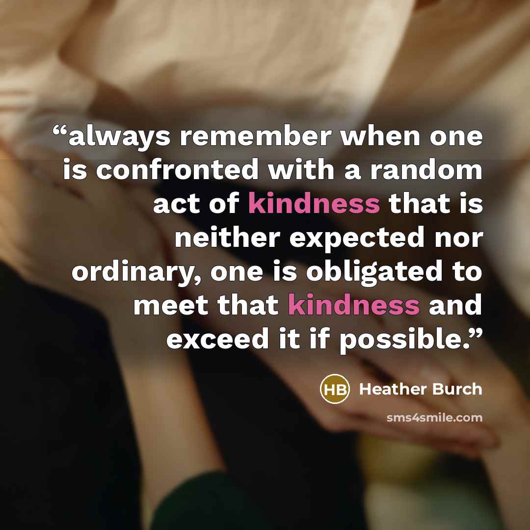 “always remember when one is confronted with a random act of kindness that is neither expected nor ordinary, one is obligated to meet that kindness and exceed it if possible.” quote by Heather Burch