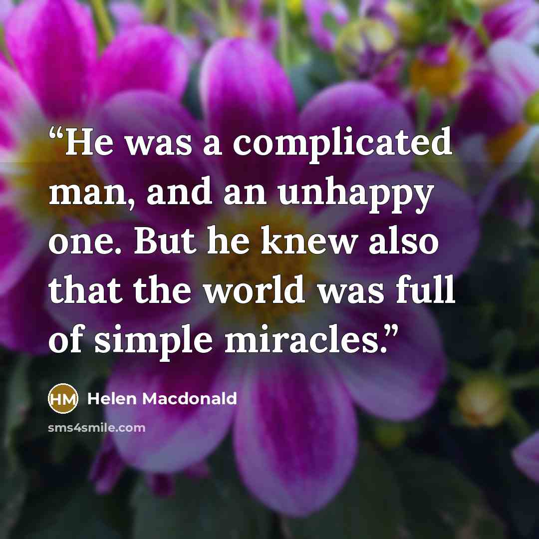 “He was a complicated man, and an unhappy one. But he knew also that the world was full of simple miracles.” quote by Helen Macdonald