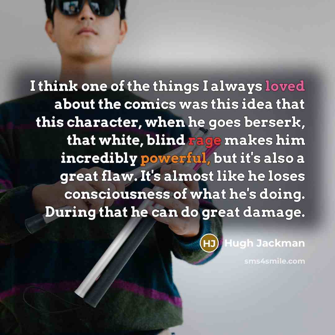 “I think one of the things I always loved about the comics was this idea that this character, when he goes berserk, that white, blind rage makes him incredibly powerful, but it's also a great flaw. It's almost like he loses consciousness of what he's doing. During that he can do great damage.” quote by Hugh Jackman