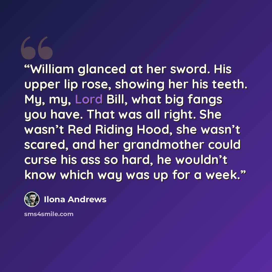 “William glanced at her sword. His upper lip rose, showing her his teeth. My, my, Lord Bill, what big fangs you have. That was all right. She wasn’t Red Riding Hood, she wasn’t scared, and her grandmother could curse his ass so hard, he wouldn’t know which way was up for a week.” quote by Ilona Andrews